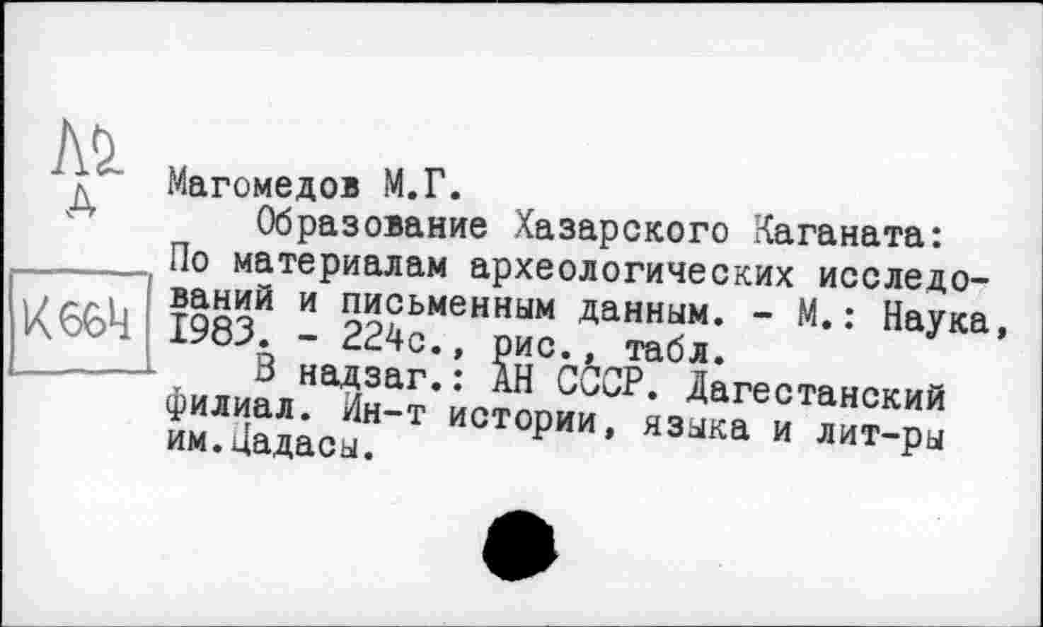 ﻿Kl
Магомедов М.Г.
Образование Хазарского Каганата:
По материалам археологических исследо-К66Ц тВязИ и 5"?ьменн™ данным. - М. : Наука, лою. 1У8Л - 224с., рис., табл.
Лилия пНа/43аг’: СООР. Дагестанский ИОТОРИИ’ язжа и лит-Р“